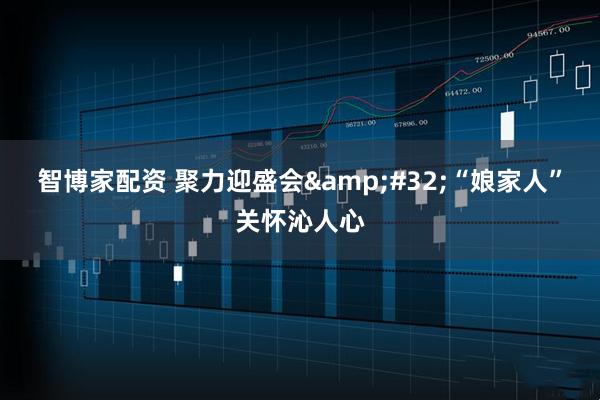 智博家配资 聚力迎盛会&#32;“娘家人”关怀沁人心