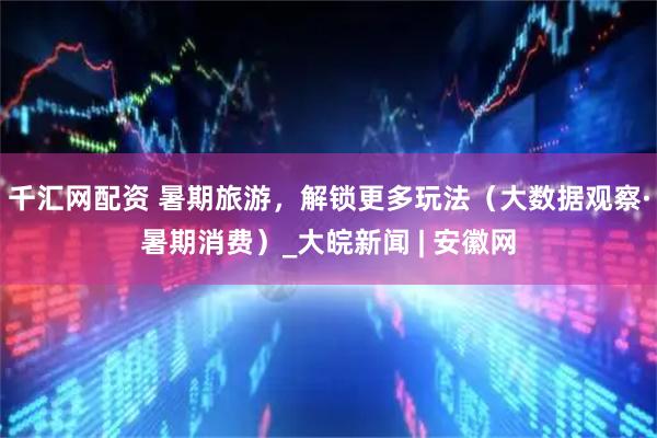 千汇网配资 暑期旅游，解锁更多玩法（大数据观察·暑期消费）_大皖新闻 | 安徽网