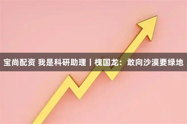 宝尚配资 我是科研助理丨槐国龙：敢向沙漠要绿地