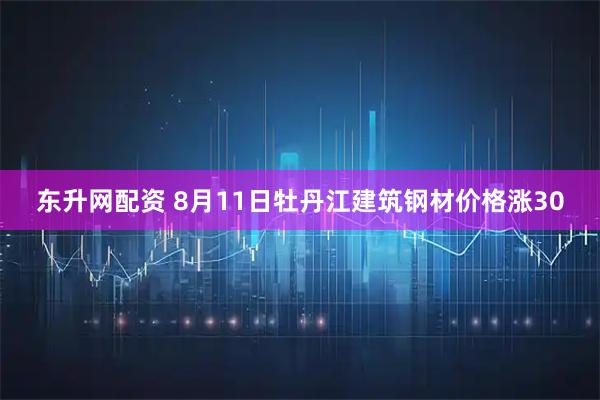 东升网配资 8月11日牡丹江建筑钢材价格涨30