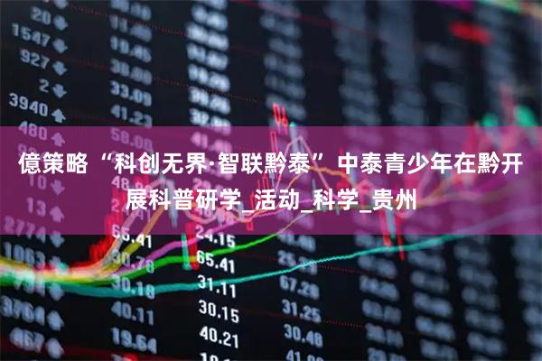 億策略 “科创无界·智联黔泰” 中泰青少年在黔开展科普研学_活动_科学_贵州