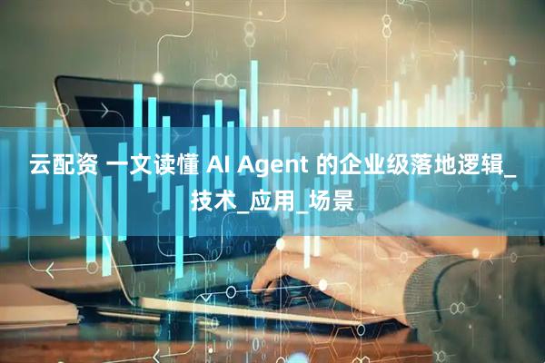 云配资 一文读懂 AI Agent 的企业级落地逻辑_技术_应用_场景