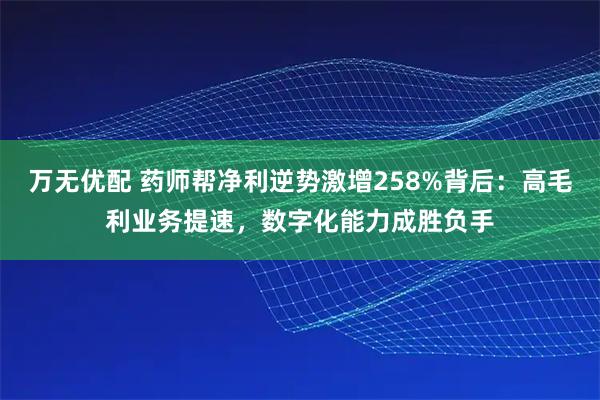 万无优配 药师帮净利逆势激增258%背后：高毛利业务提速，数字化能力成胜负手