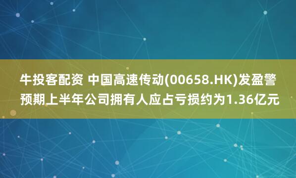 牛投客配资 中国高速传动(00658.HK)发盈警 预期上半年公司拥有人应占亏损约为1.36亿元