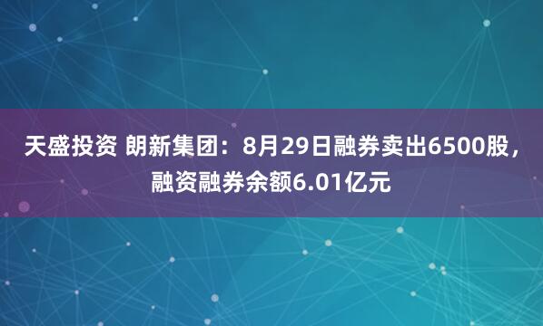 天盛投资 朗新集团:8月29日融券卖出6500股,融资融券余额6.01亿元