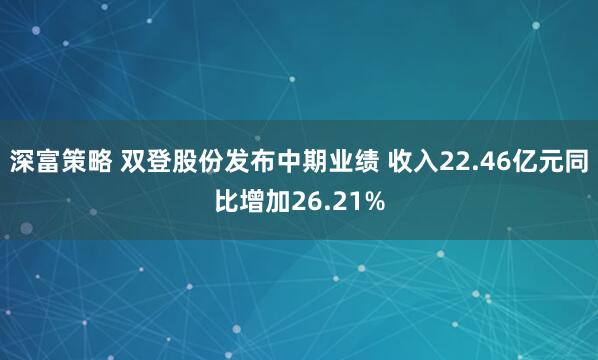 深富策略 双登股份发布中期业绩 收入22.46亿元同比增加26.21%