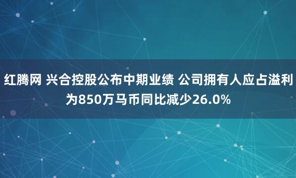 红腾网 兴合控股公布中期业绩 公司拥有人应占溢利为850万马币同比减少26.0%