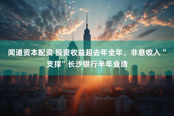 闻道资本配资 投资收益超去年全年，非息收入“支撑”长沙银行半年业绩