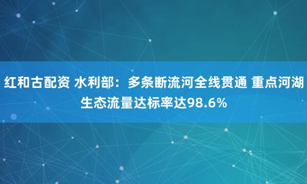 红和古配资 水利部：多条断流河全线贯通 重点河湖生态流量达标率达98.6%