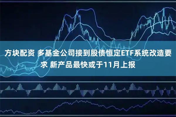 方块配资 多基金公司接到股债恒定ETF系统改造要求 新产品最快或于11月上报