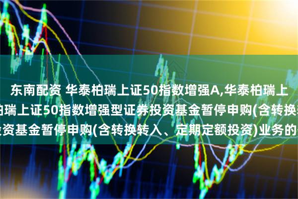 东南配资 华泰柏瑞上证50指数增强A,华泰柏瑞上证50指数增强C: 华泰柏瑞上证50指数增强型证券投资基金暂停申购(含转换转入、定期定额投资)业务的公告