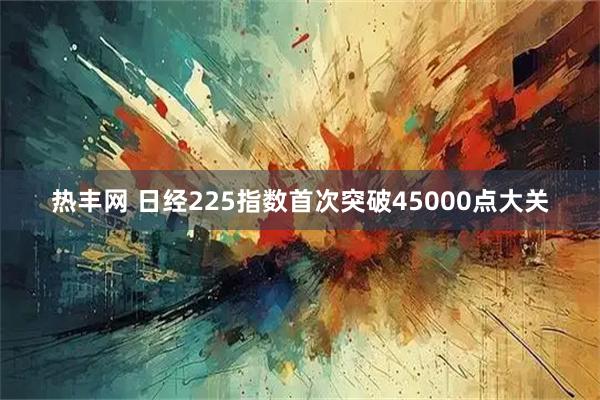 热丰网 日经225指数首次突破45000点大关