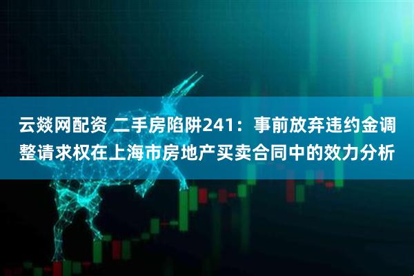 云燚网配资 二手房陷阱241:事前放弃违约金调整请求权在上海市房地产买卖合同中的效力分析