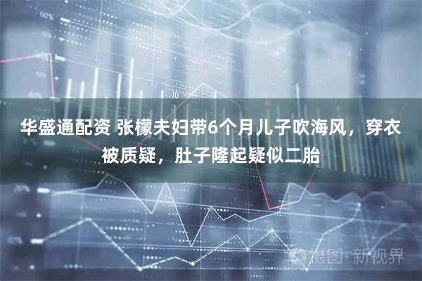 华盛通配资 张檬夫妇带6个月儿子吹海风,穿衣被质疑,肚子隆起疑似二胎