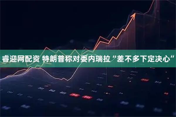 睿迎网配资 特朗普称对委内瑞拉“差不多下定决心”