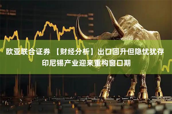 欧亚联合证券 【财经分析】出口回升但隐忧犹存 印尼锡产业迎来重构窗口期