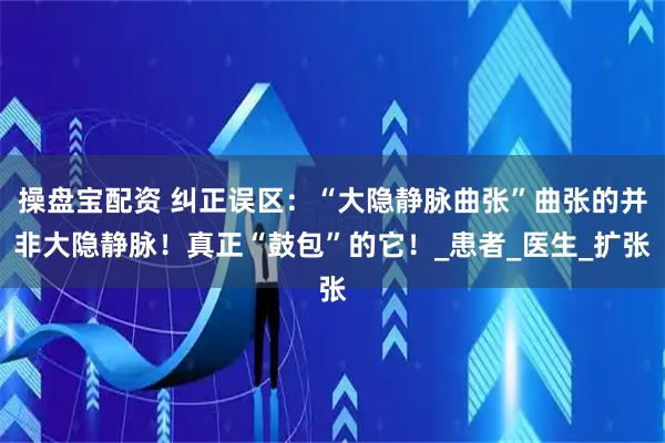 操盘宝配资 纠正误区:“大隐静脉曲张”曲张的并非大隐静脉!真正“鼓包”的它!_患者_医生_扩张