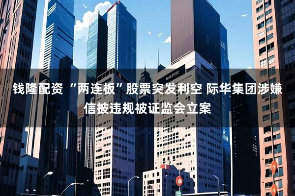 钱隆配资 “两连板”股票突发利空 际华集团涉嫌信披违规被证监会立案