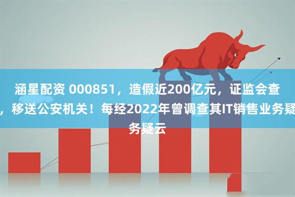 涵星配资 000851,造假近200亿元,证监会查实,移送公安机关!每经2022年曾调查其IT销售业务疑云