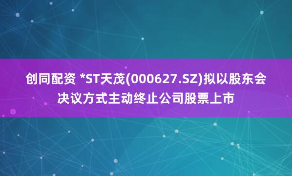 创同配资 *ST天茂(000627.SZ)拟以股东会决议方式主动终止公司股票上市
