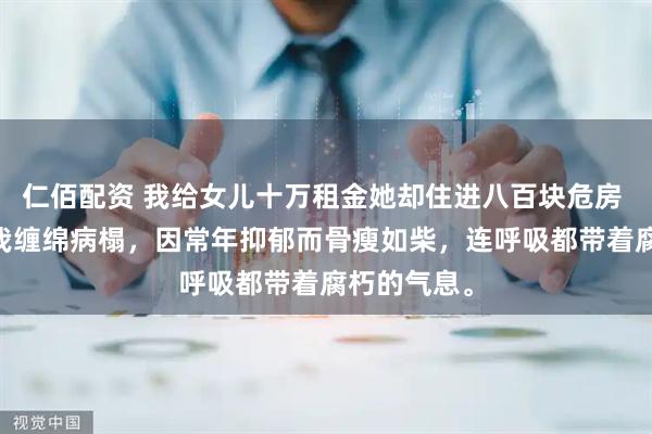 仁佰配资 我给女儿十万租金她却住进八百块危房 林婧陈峰 我缠绵病榻，因常年抑郁而骨瘦如柴，连呼吸都带着腐朽的气息。