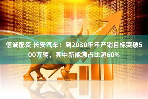 信诚配资 长安汽车：到2030年年产销目标突破500万辆，其中新能源占比超60%