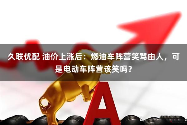 久联优配 油价上涨后：燃油车阵营笑骂由人，可是电动车阵营该笑吗？